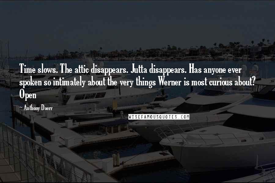 Anthony Doerr Quotes: Time slows. The attic disappears. Jutta disappears. Has anyone ever spoken so intimately about the very things Werner is most curious about? Open