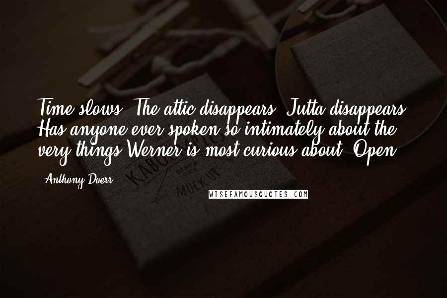 Anthony Doerr Quotes: Time slows. The attic disappears. Jutta disappears. Has anyone ever spoken so intimately about the very things Werner is most curious about? Open