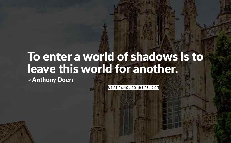 Anthony Doerr Quotes: To enter a world of shadows is to leave this world for another.
