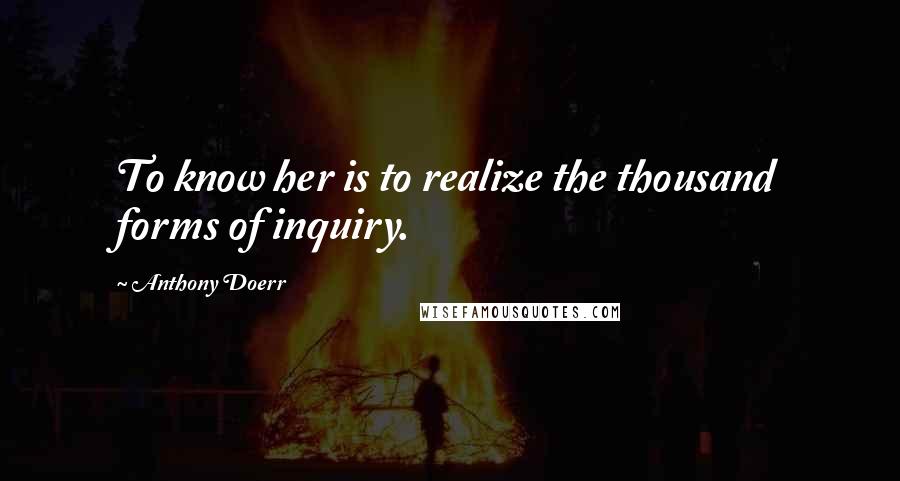 Anthony Doerr Quotes: To know her is to realize the thousand forms of inquiry.