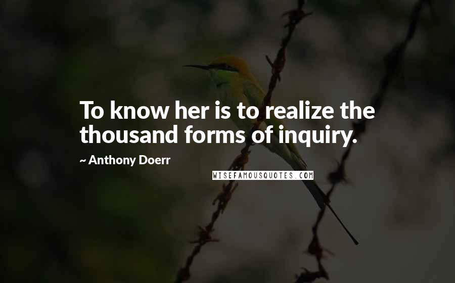 Anthony Doerr Quotes: To know her is to realize the thousand forms of inquiry.