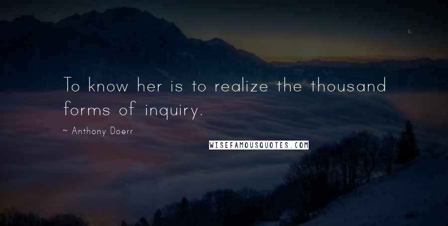 Anthony Doerr Quotes: To know her is to realize the thousand forms of inquiry.