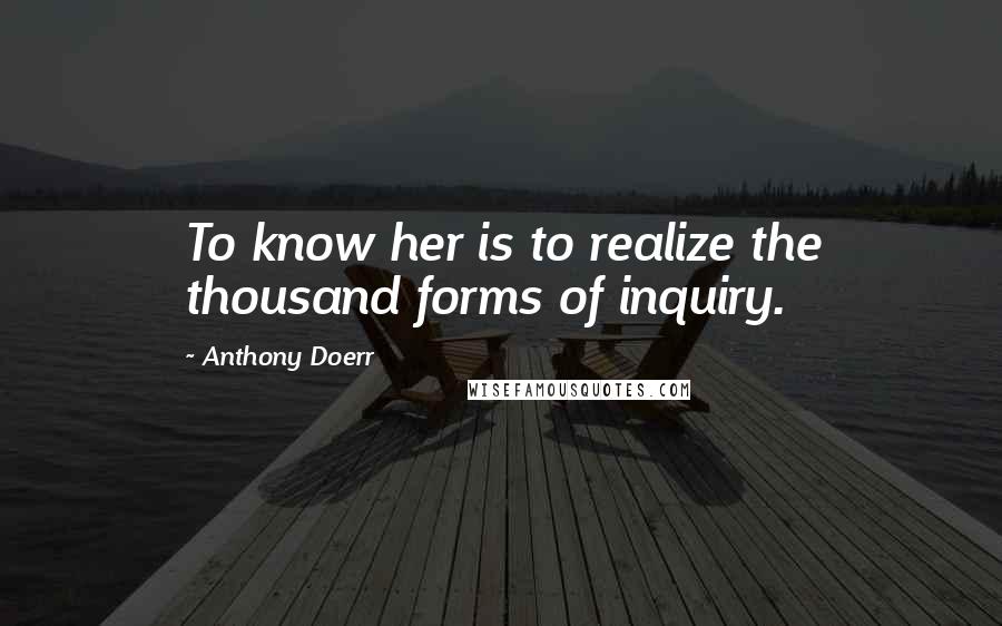 Anthony Doerr Quotes: To know her is to realize the thousand forms of inquiry.