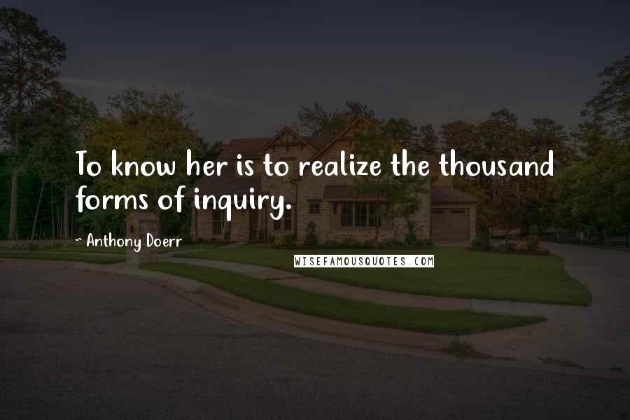 Anthony Doerr Quotes: To know her is to realize the thousand forms of inquiry.
