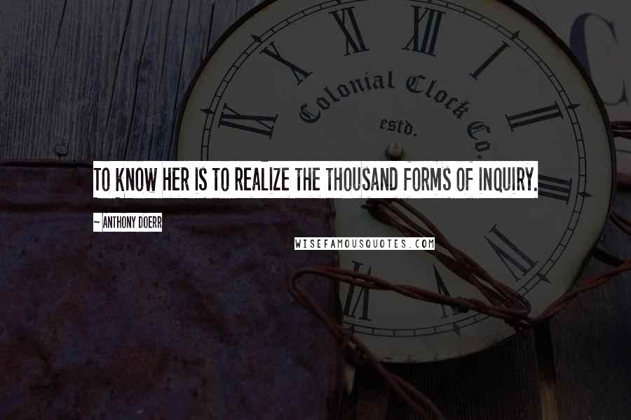 Anthony Doerr Quotes: To know her is to realize the thousand forms of inquiry.