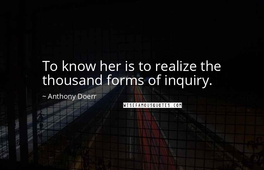 Anthony Doerr Quotes: To know her is to realize the thousand forms of inquiry.