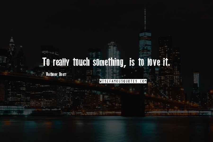 Anthony Doerr Quotes: To really touch something, is to love it.