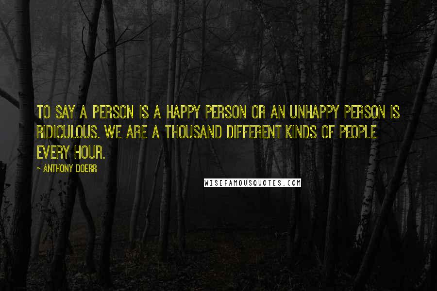 Anthony Doerr Quotes: To say a person is a happy person or an unhappy person is ridiculous. We are a thousand different kinds of people every hour.