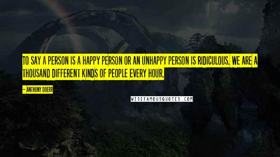 Anthony Doerr Quotes: To say a person is a happy person or an unhappy person is ridiculous. We are a thousand different kinds of people every hour.