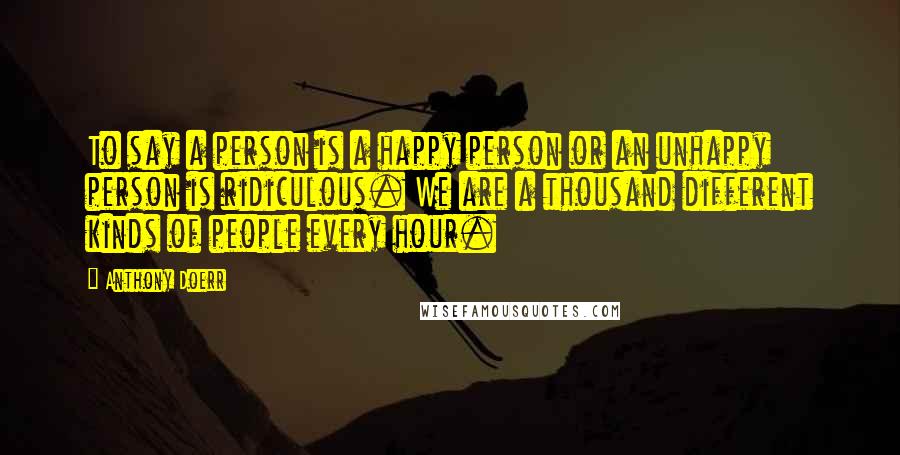 Anthony Doerr Quotes: To say a person is a happy person or an unhappy person is ridiculous. We are a thousand different kinds of people every hour.