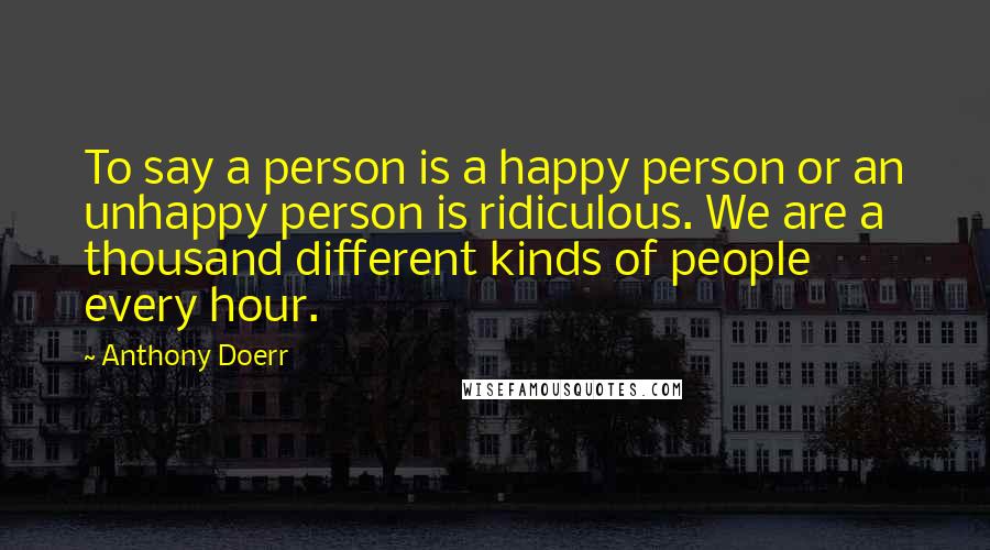 Anthony Doerr Quotes: To say a person is a happy person or an unhappy person is ridiculous. We are a thousand different kinds of people every hour.