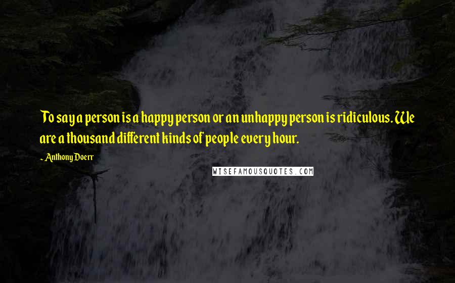 Anthony Doerr Quotes: To say a person is a happy person or an unhappy person is ridiculous. We are a thousand different kinds of people every hour.