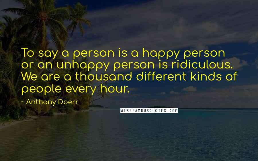 Anthony Doerr Quotes: To say a person is a happy person or an unhappy person is ridiculous. We are a thousand different kinds of people every hour.