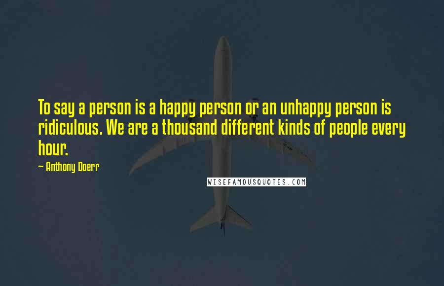 Anthony Doerr Quotes: To say a person is a happy person or an unhappy person is ridiculous. We are a thousand different kinds of people every hour.