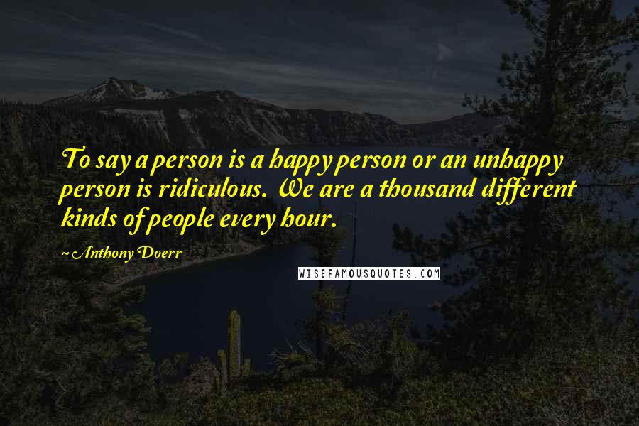 Anthony Doerr Quotes: To say a person is a happy person or an unhappy person is ridiculous. We are a thousand different kinds of people every hour.