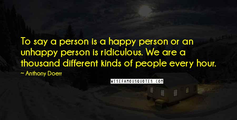 Anthony Doerr Quotes: To say a person is a happy person or an unhappy person is ridiculous. We are a thousand different kinds of people every hour.