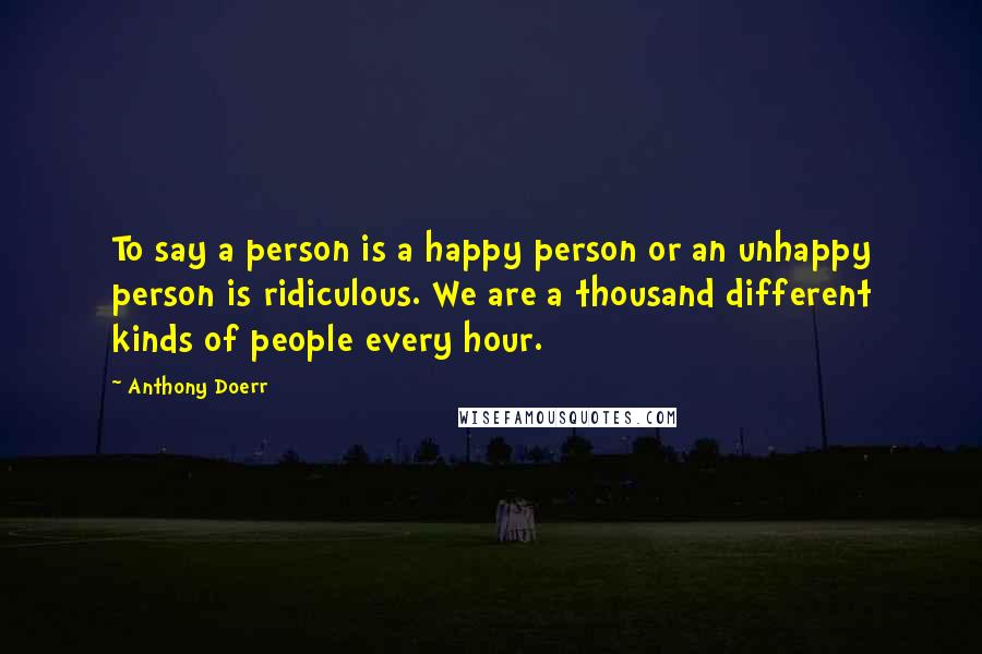 Anthony Doerr Quotes: To say a person is a happy person or an unhappy person is ridiculous. We are a thousand different kinds of people every hour.