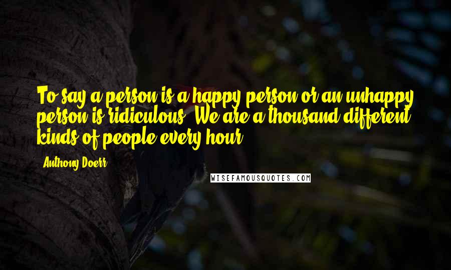 Anthony Doerr Quotes: To say a person is a happy person or an unhappy person is ridiculous. We are a thousand different kinds of people every hour.