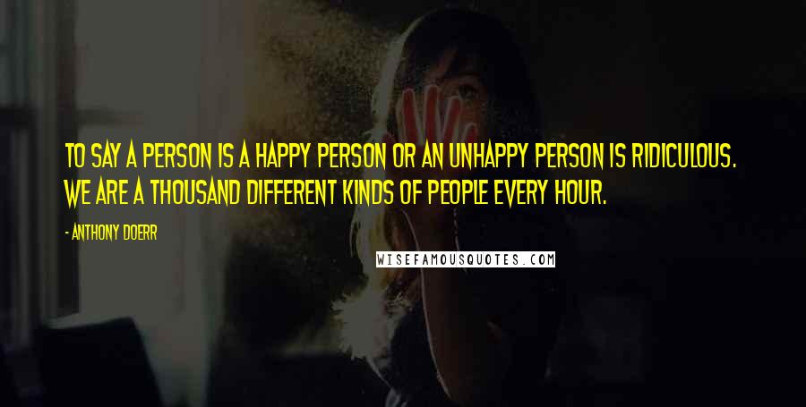 Anthony Doerr Quotes: To say a person is a happy person or an unhappy person is ridiculous. We are a thousand different kinds of people every hour.