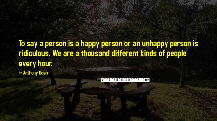 Anthony Doerr Quotes: To say a person is a happy person or an unhappy person is ridiculous. We are a thousand different kinds of people every hour.