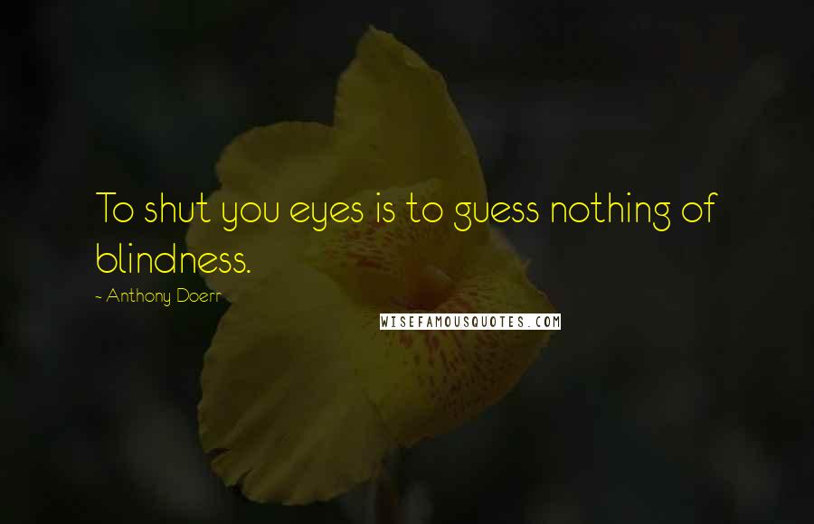 Anthony Doerr Quotes: To shut you eyes is to guess nothing of blindness.