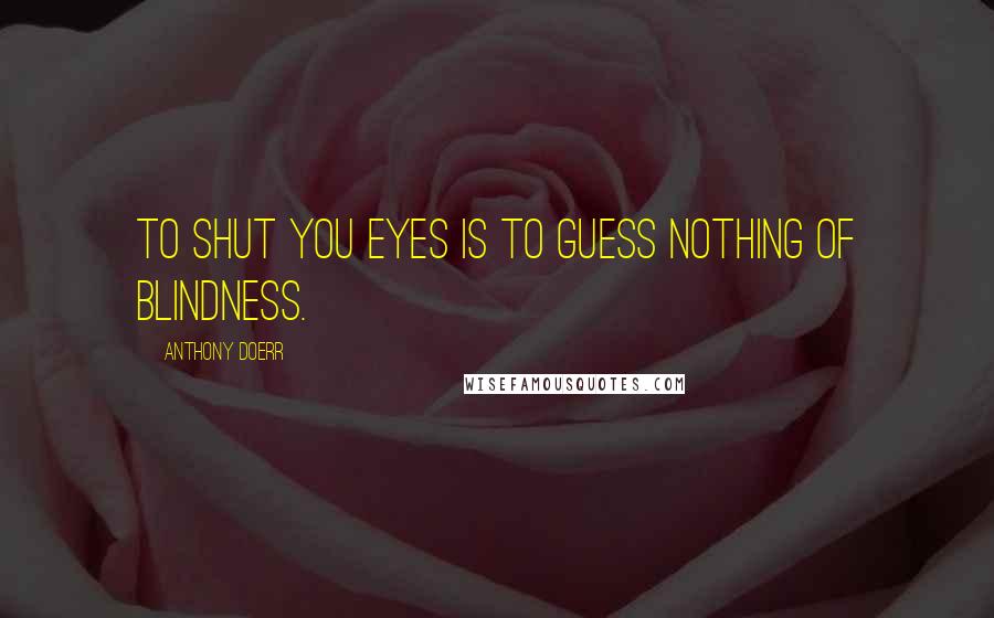 Anthony Doerr Quotes: To shut you eyes is to guess nothing of blindness.