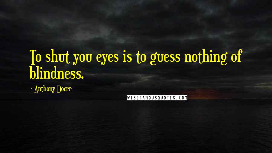 Anthony Doerr Quotes: To shut you eyes is to guess nothing of blindness.