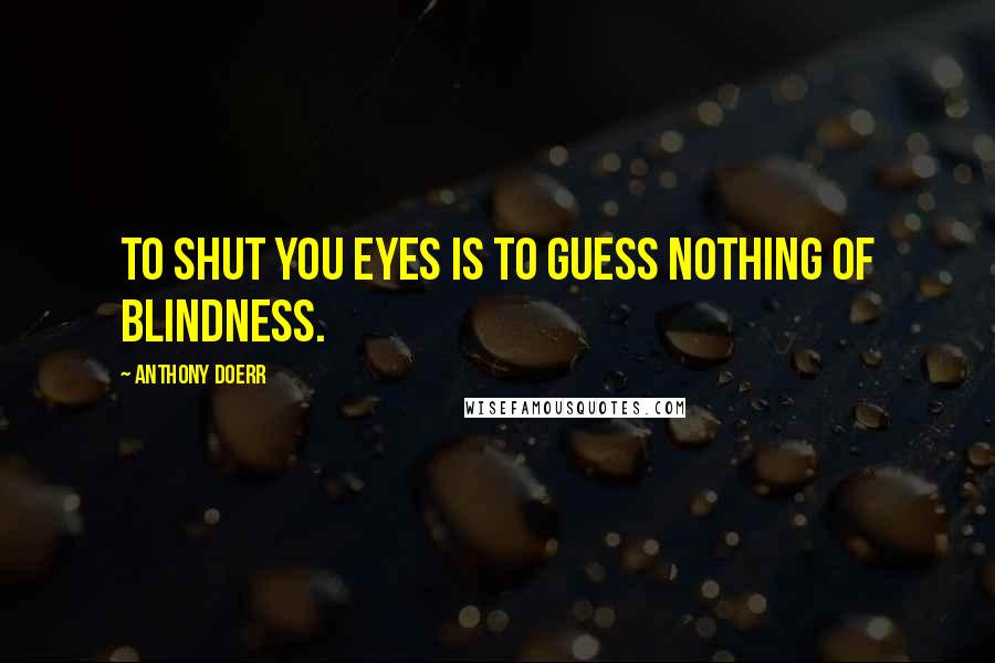 Anthony Doerr Quotes: To shut you eyes is to guess nothing of blindness.