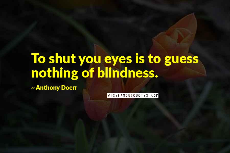 Anthony Doerr Quotes: To shut you eyes is to guess nothing of blindness.