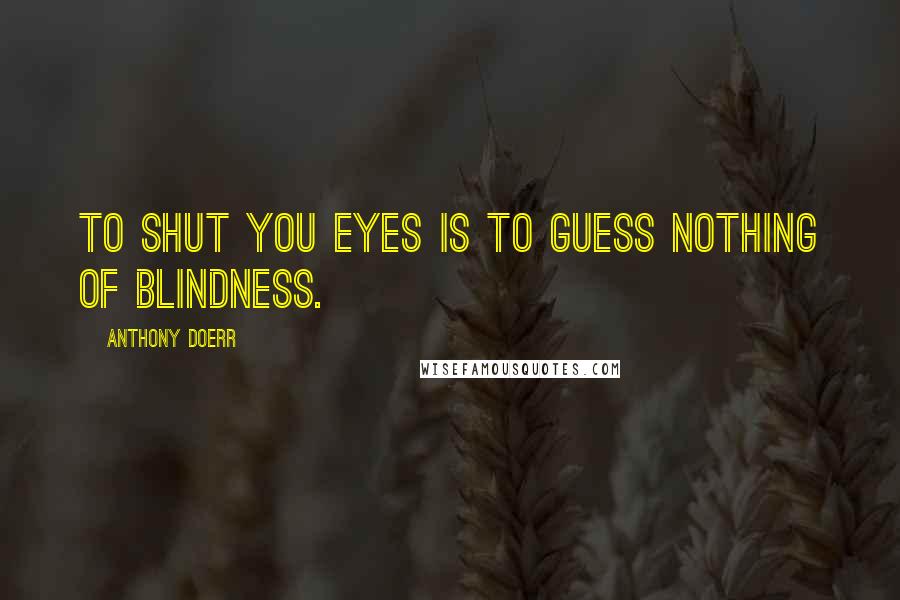 Anthony Doerr Quotes: To shut you eyes is to guess nothing of blindness.