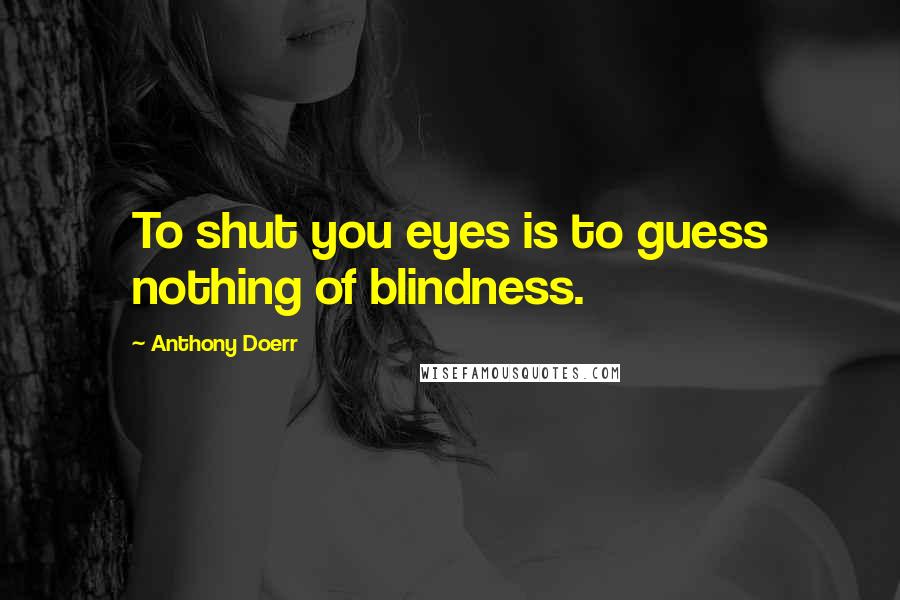 Anthony Doerr Quotes: To shut you eyes is to guess nothing of blindness.