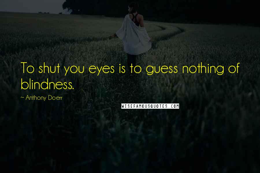 Anthony Doerr Quotes: To shut you eyes is to guess nothing of blindness.