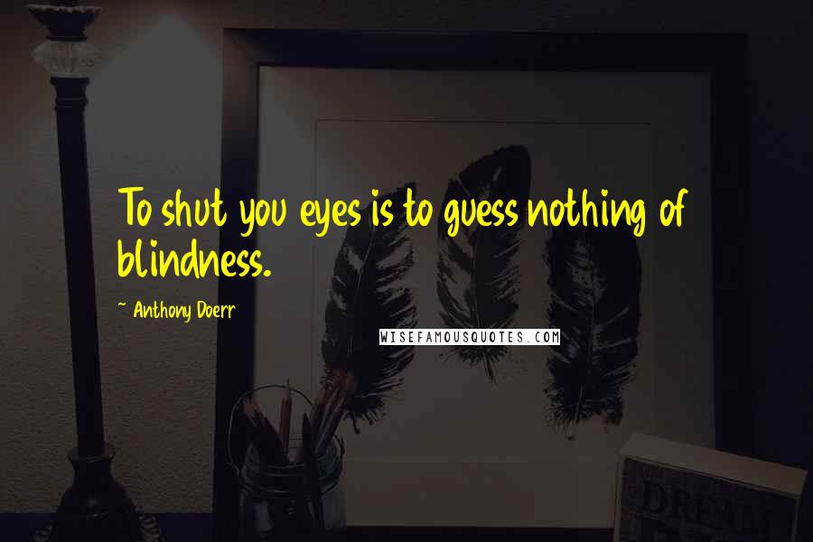 Anthony Doerr Quotes: To shut you eyes is to guess nothing of blindness.