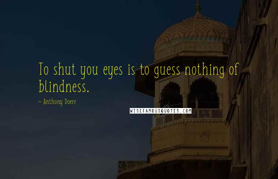 Anthony Doerr Quotes: To shut you eyes is to guess nothing of blindness.