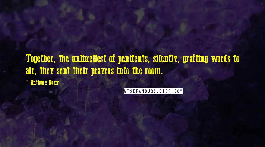 Anthony Doerr Quotes: Together, the unlikeliest of penitents, silently, grafting words to air, they sent their prayers into the room.