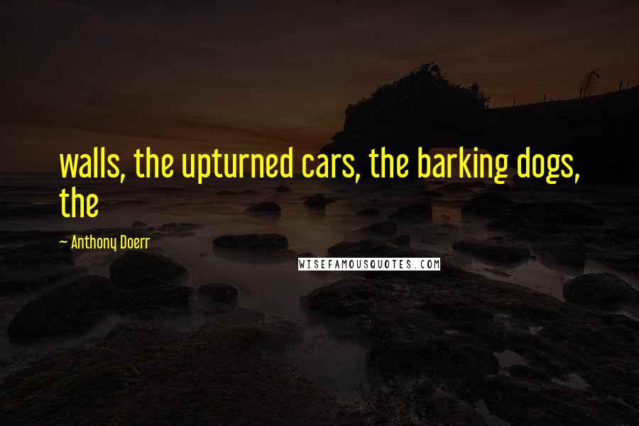 Anthony Doerr Quotes: walls, the upturned cars, the barking dogs, the