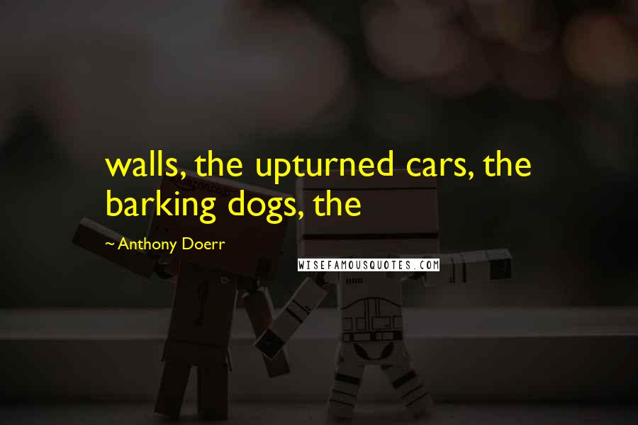 Anthony Doerr Quotes: walls, the upturned cars, the barking dogs, the