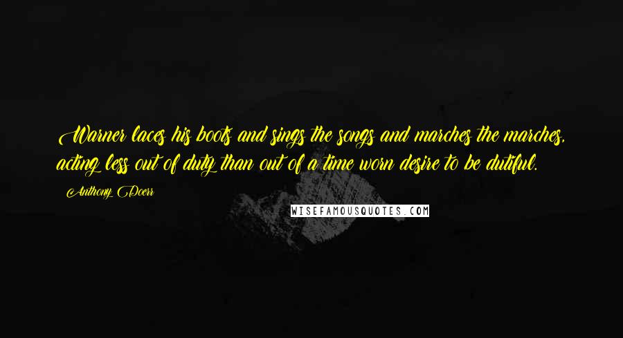 Anthony Doerr Quotes: Warner laces his boots and sings the songs and marches the marches, acting less out of duty than out of a time worn desire to be dutiful.