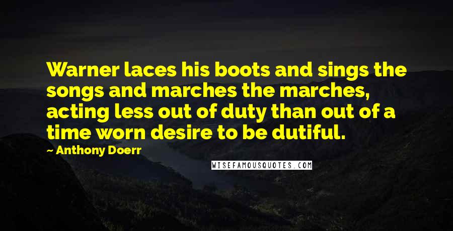 Anthony Doerr Quotes: Warner laces his boots and sings the songs and marches the marches, acting less out of duty than out of a time worn desire to be dutiful.