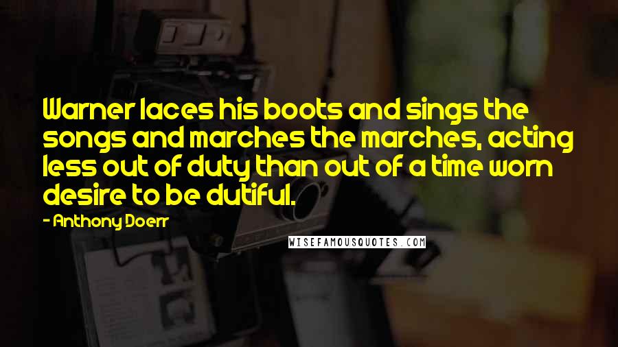 Anthony Doerr Quotes: Warner laces his boots and sings the songs and marches the marches, acting less out of duty than out of a time worn desire to be dutiful.