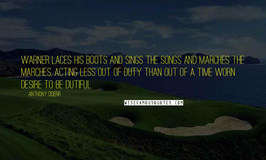 Anthony Doerr Quotes: Warner laces his boots and sings the songs and marches the marches, acting less out of duty than out of a time worn desire to be dutiful.