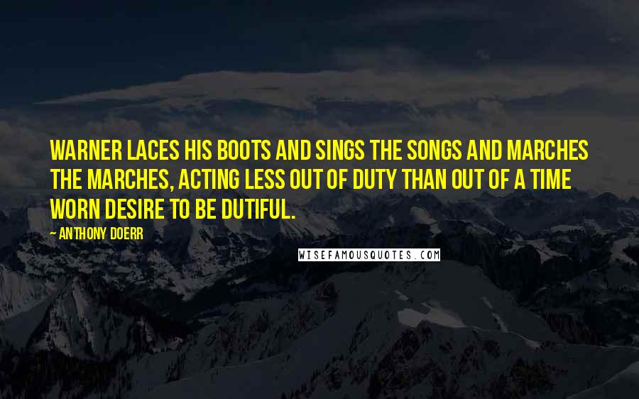 Anthony Doerr Quotes: Warner laces his boots and sings the songs and marches the marches, acting less out of duty than out of a time worn desire to be dutiful.