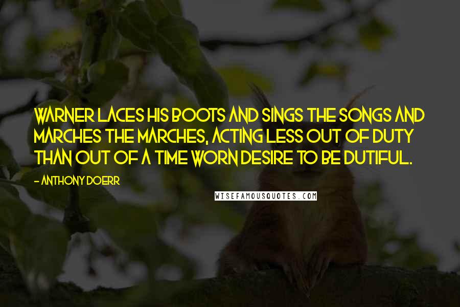 Anthony Doerr Quotes: Warner laces his boots and sings the songs and marches the marches, acting less out of duty than out of a time worn desire to be dutiful.