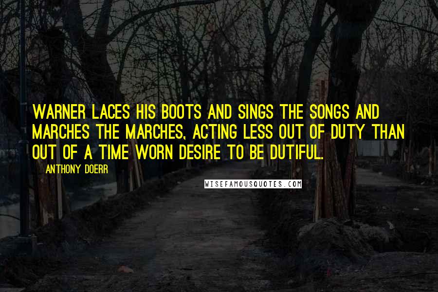 Anthony Doerr Quotes: Warner laces his boots and sings the songs and marches the marches, acting less out of duty than out of a time worn desire to be dutiful.
