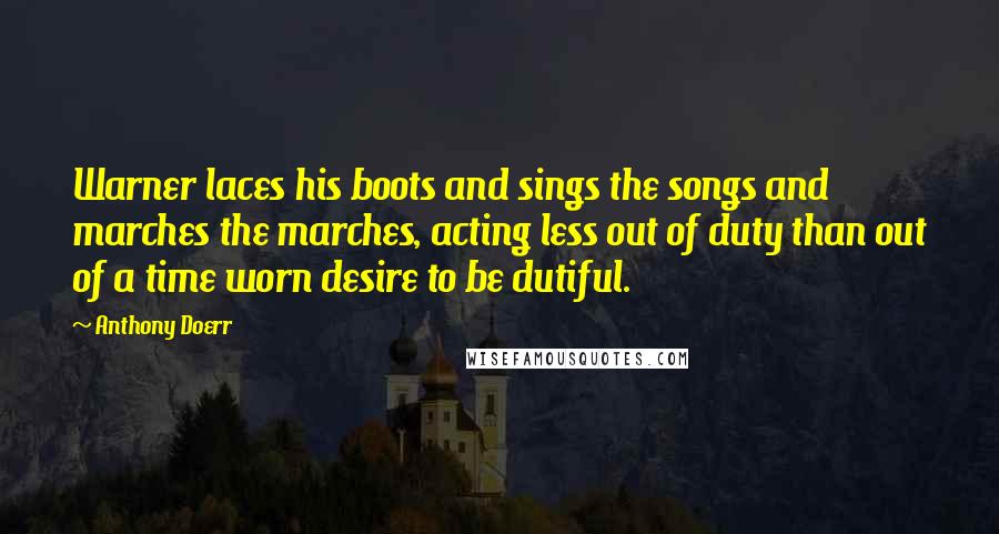 Anthony Doerr Quotes: Warner laces his boots and sings the songs and marches the marches, acting less out of duty than out of a time worn desire to be dutiful.