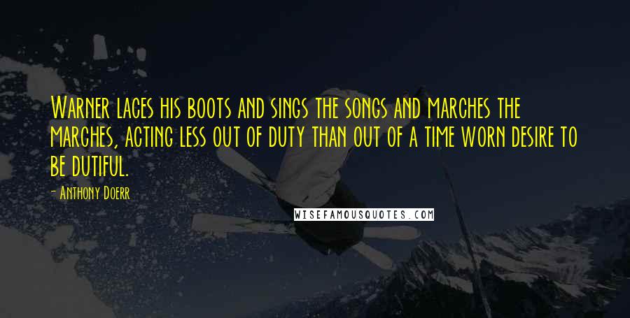 Anthony Doerr Quotes: Warner laces his boots and sings the songs and marches the marches, acting less out of duty than out of a time worn desire to be dutiful.