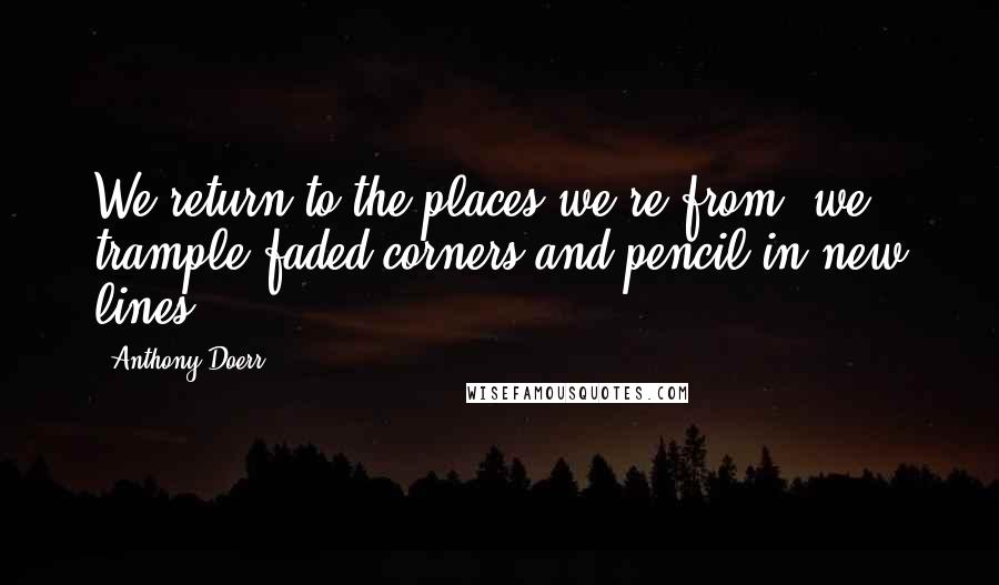 Anthony Doerr Quotes: We return to the places we're from; we trample faded corners and pencil in new lines.