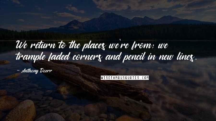 Anthony Doerr Quotes: We return to the places we're from; we trample faded corners and pencil in new lines.