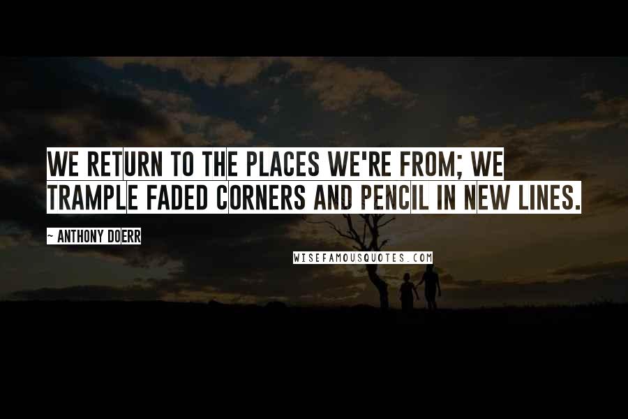 Anthony Doerr Quotes: We return to the places we're from; we trample faded corners and pencil in new lines.