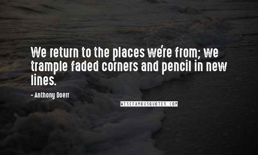 Anthony Doerr Quotes: We return to the places we're from; we trample faded corners and pencil in new lines.